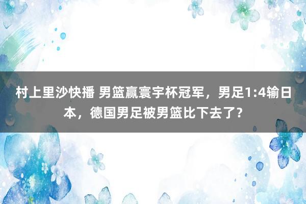 村上里沙快播 男篮赢寰宇杯冠军，男足1:4输日本，德国男足被男篮比下去了？