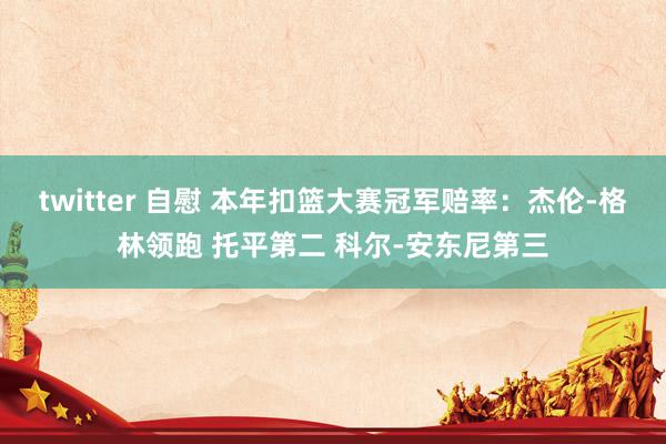 twitter 自慰 本年扣篮大赛冠军赔率：杰伦-格林领跑 托平第二 科尔-安东尼第三