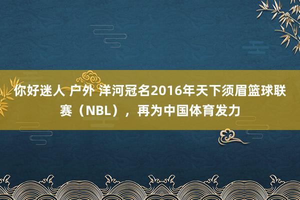 你好迷人 户外 洋河冠名2016年天下须眉篮球联赛（NBL），再为中国体育发力