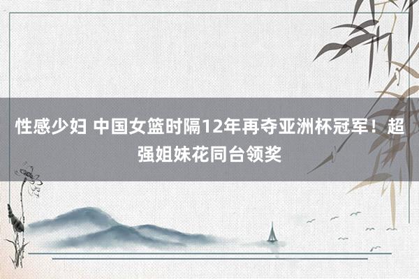 性感少妇 中国女篮时隔12年再夺亚洲杯冠军！超强姐妹花同台领奖