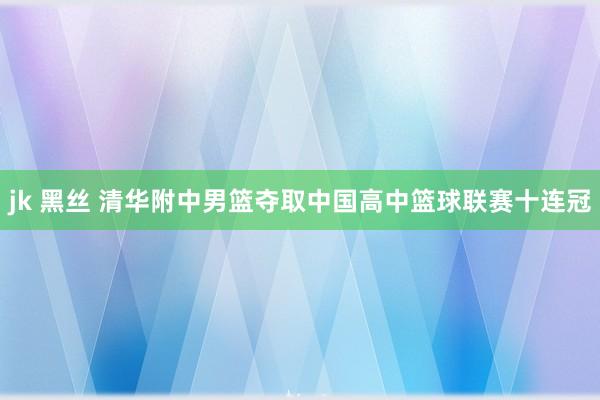 jk 黑丝 清华附中男篮夺取中国高中篮球联赛十连冠