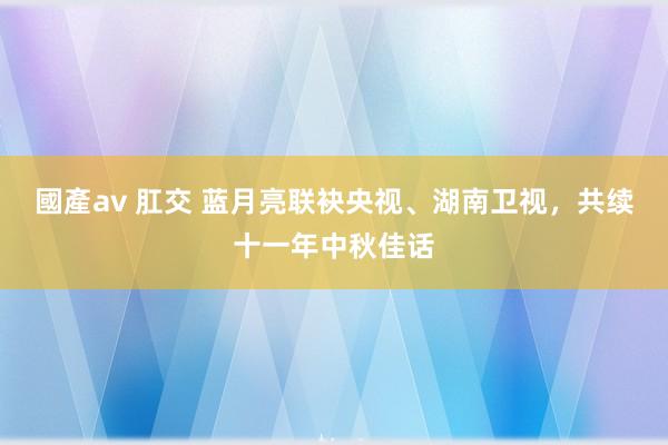 國產av 肛交 蓝月亮联袂央视、湖南卫视，共续十一年中秋佳话