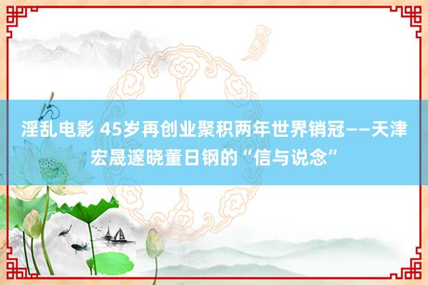 淫乱电影 45岁再创业聚积两年世界销冠——天津宏晟邃晓董日钢的“信与说念”