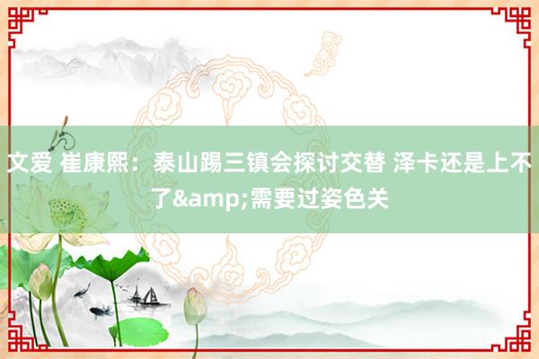 文爱 崔康熙：泰山踢三镇会探讨交替 泽卡还是上不了&需要过姿色关