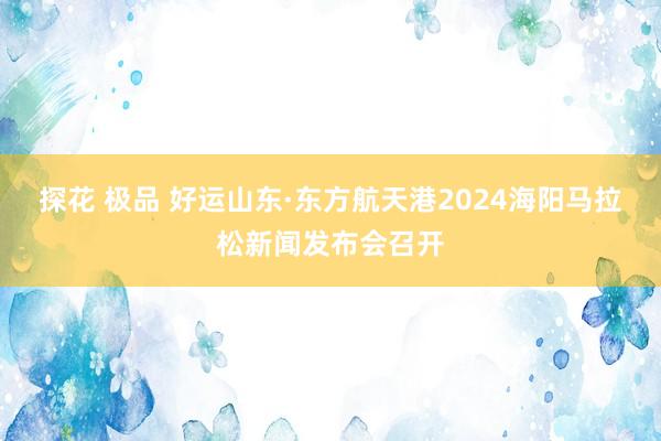 探花 极品 好运山东·东方航天港2024海阳马拉松新闻发布会召开