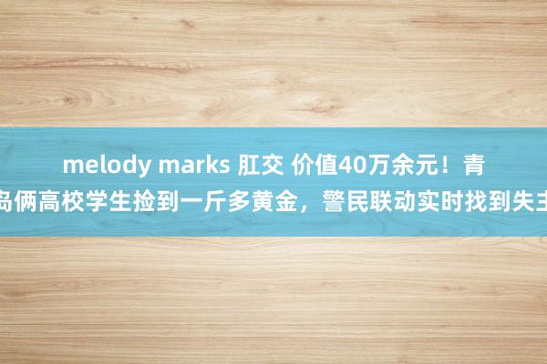 melody marks 肛交 价值40万余元！青岛俩高校学生捡到一斤多黄金，警民联动实时找到失主