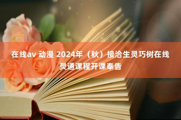 在线av 动漫 2024年（秋）接洽生灵巧树在线灵通课程开课奉告