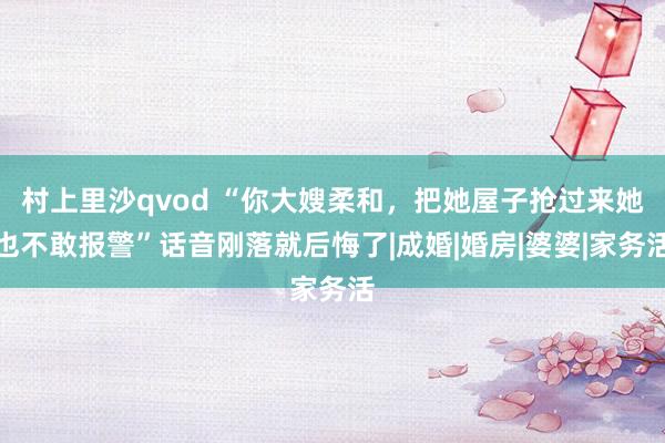 村上里沙qvod “你大嫂柔和，把她屋子抢过来她也不敢报警”话音刚落就后悔了|成婚|婚房|婆婆|家务活