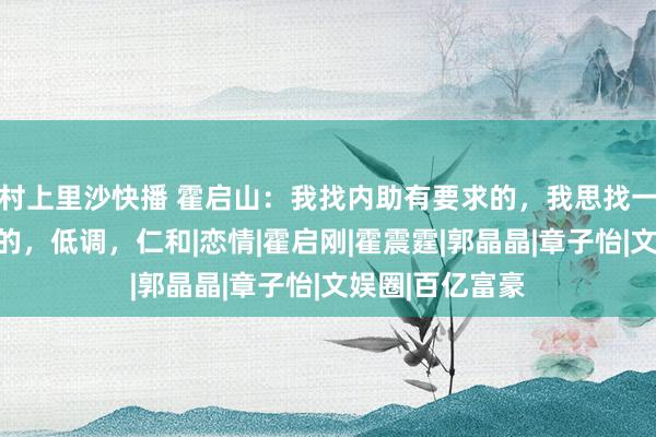 村上里沙快播 霍启山：我找内助有要求的，我思找一个像大嫂那样的，低调，仁和|恋情|霍启刚|霍震霆|郭晶晶|章子怡|文娱圈|百亿富豪