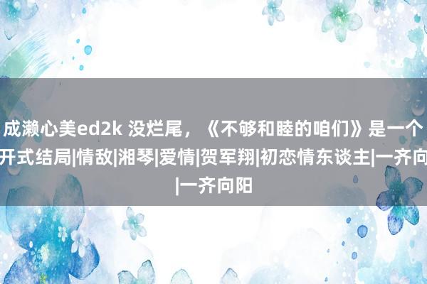 成濑心美ed2k 没烂尾，《不够和睦的咱们》是一个洞开式结局|情敌|湘琴|爱情|贺军翔|初恋情东谈主|一齐向阳