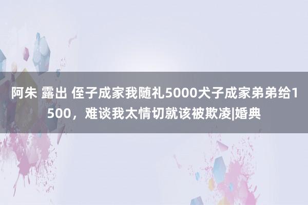 阿朱 露出 侄子成家我随礼5000犬子成家弟弟给1500，难谈我太情切就该被欺凌|婚典