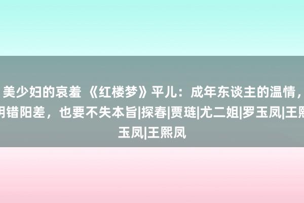 美少妇的哀羞 《红楼梦》平儿：成年东谈主的温情，是阴错阳差，也要不失本旨|探春|贾琏|尤二姐|罗玉凤|王熙凤