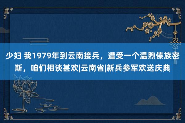 少妇 我1979年到云南接兵，遭受一个温煦傣族密斯，咱们相谈甚欢|云南省|新兵参军欢送庆典