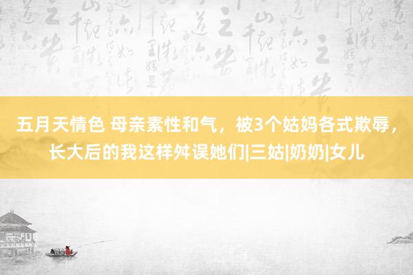 五月天情色 母亲素性和气，被3个姑妈各式欺辱，长大后的我这样舛误她们|三姑|奶奶|女儿