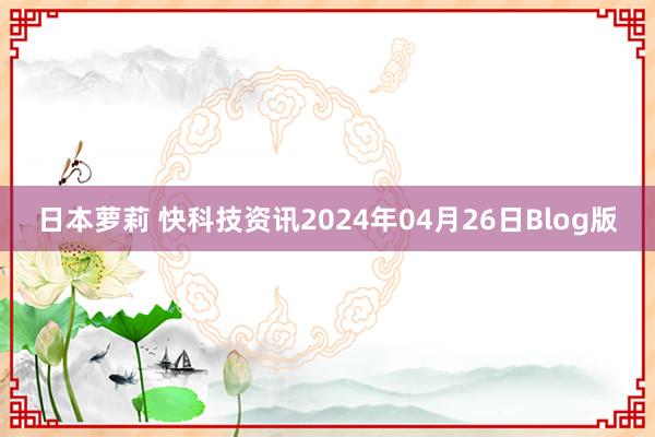 日本萝莉 快科技资讯2024年04月26日Blog版